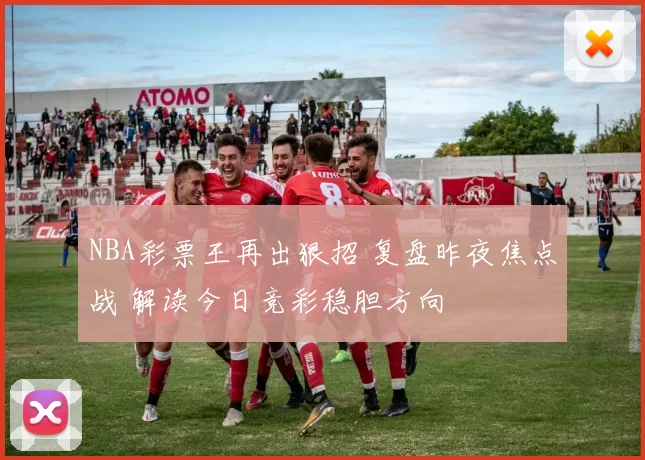 NBA彩票王再出狠招 复盘昨夜焦点战 解读今日竞彩稳胆方向