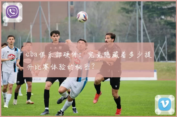 cba俱乐部硬件：究竟隐藏着多少提升比赛体验的秘密？