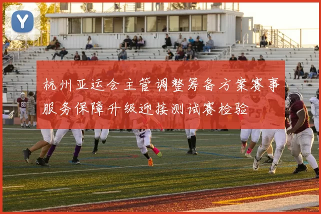 杭州亚运会主管调整筹备方案赛事服务保障升级迎接测试赛检验