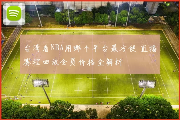 台湾看NBA用哪个平台最方便 直播赛程回放会员价格全解析