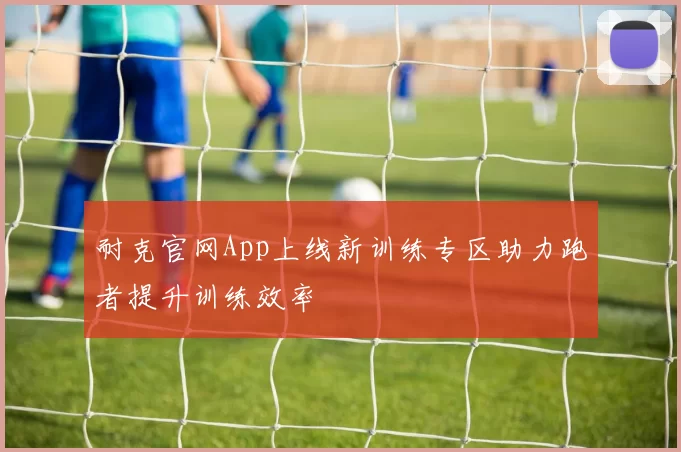 耐克官网App上线新训练专区助力跑者提升训练效率