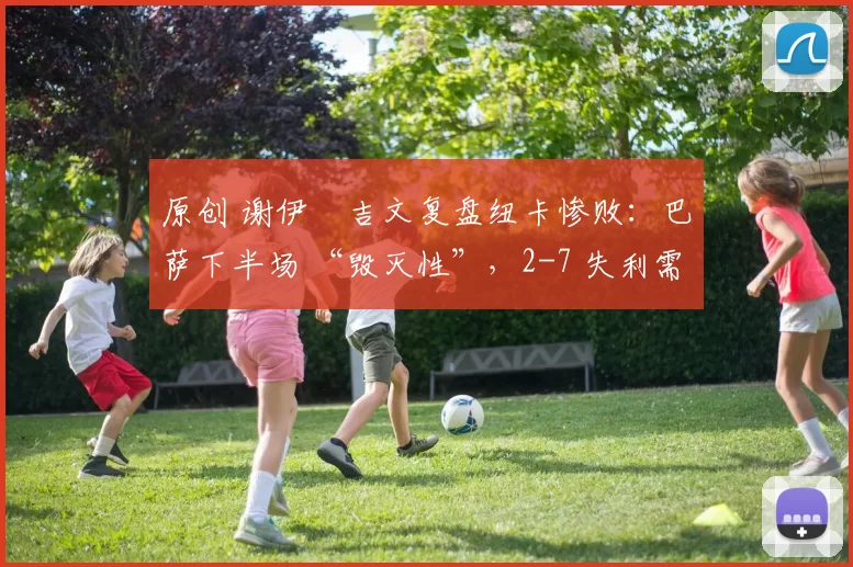 原创 谢伊・吉文复盘纽卡惨败：巴萨下半场 “毁灭性”，2-7 失利需深刻反思