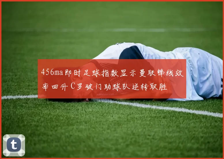 456ma即时足球指数显示曼联锋线效率回升 C罗破门助球队逆转取胜