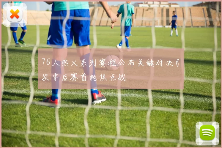 76人热火系列赛程公布关键对决引发季后赛首轮焦点战