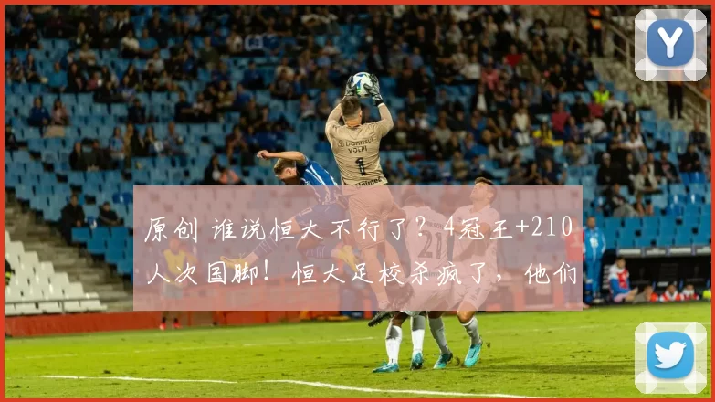 原创 谁说恒大不行了？4冠王+210人次国脚！恒大足校杀疯了，他们才是拯救中国足球!