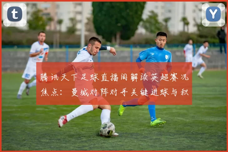 腾讯天下足球直播间解读英超赛况焦点：曼城对阵对手关键进球与积分影响