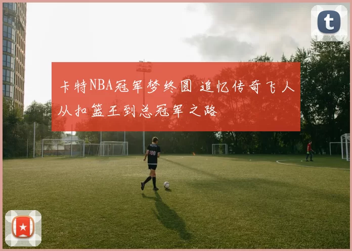 卡特NBA冠军梦终圆 追忆传奇飞人从扣篮王到总冠军之路