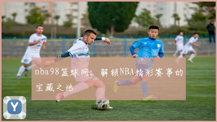 nba98篮球网:解锁NBA精彩赛事的宝藏之地