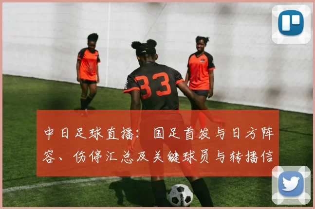 中日足球直播：国足首发与日方阵容、伤停汇总及关键球员与转播信息
