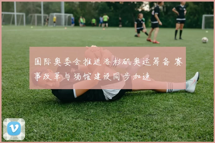 国际奥委会推进洛杉矶奥运筹备 赛事改革与场馆建设同步加速