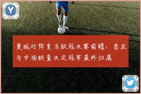 曼城对阵皇马欧冠决赛前瞻，首发与中场较量决定冠军最终归属