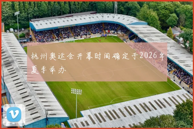 杭州奥运会开幕时间确定于2026年夏季举办