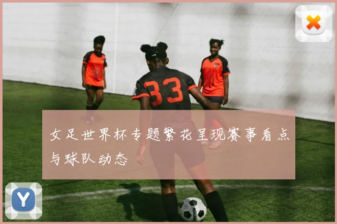 女足世界杯专题繁花呈现赛事看点与球队动态