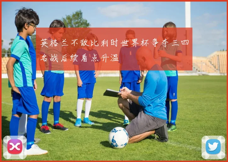 英格兰不敌比利时世界杯争夺三四名战后续看点升温