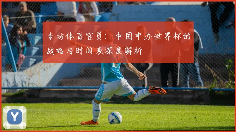 专访体育官员：中国申办世界杯的战略与时间表深度解析
