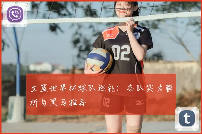 女篮世界杯球队巡礼:各队实力解析与黑马推荐