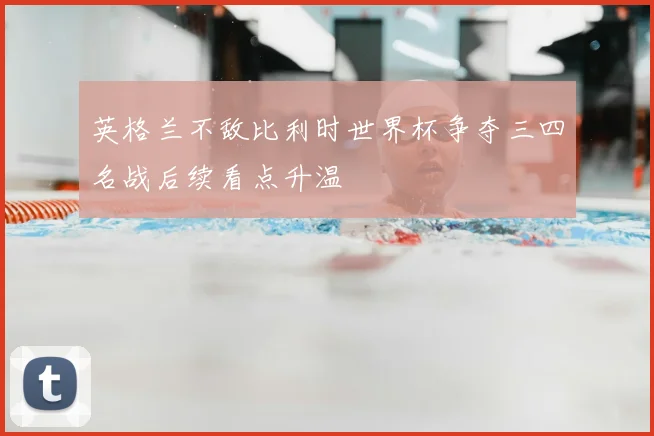 英格兰不敌比利时世界杯争夺三四名战后续看点升温