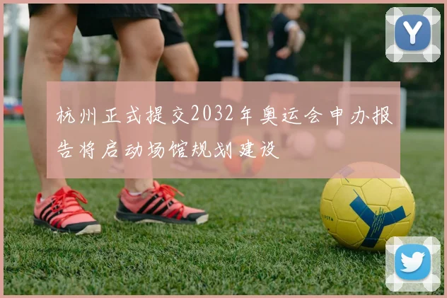 杭州正式提交2032年奥运会申办报告将启动场馆规划建设