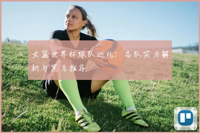 女篮世界杯球队巡礼:各队实力解析与黑马推荐