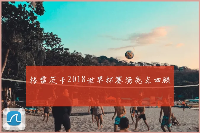 格雷茨卡2018世界杯赛场亮点回顾